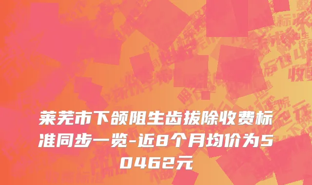 莱芜市下颌阻生齿拔除收费标准同步一览-近8个月均价为50462元