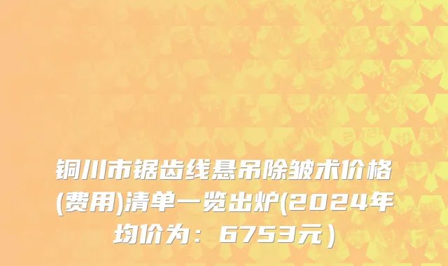 铜川市锯齿线悬吊除皱术价格(费用)清单一览出炉(2024年均价为：6753元）