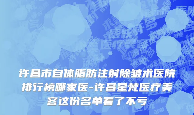 许昌市自体脂肪注射除皱术医院排行榜哪家医-许昌星梵医疗美容这份名单看了不亏