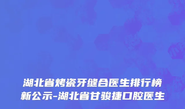 湖北省烤瓷牙缝合医生排行榜新公示-湖北省甘骏捷口腔医生