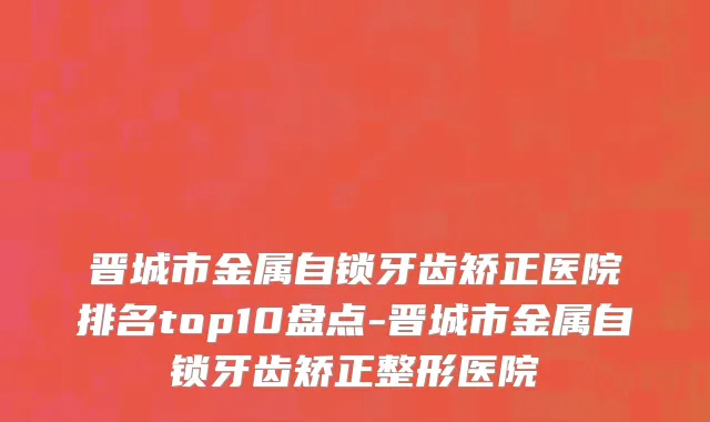 晋城市金属自锁牙齿矫正医院排名top10盘点-晋城市金属自锁牙齿矫正整形医院