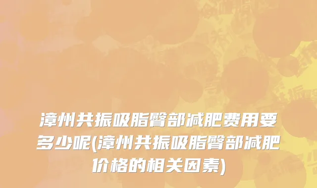 漳州共振吸脂臀部减肥费用要多少呢(漳州共振吸脂臀部减肥价格的相关因素)