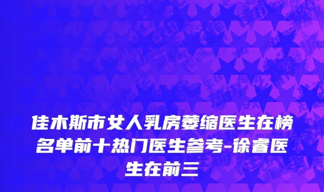 佳木斯市女人乳房萎缩医生在榜名单前十热门医生参考-徐睿医生在前三