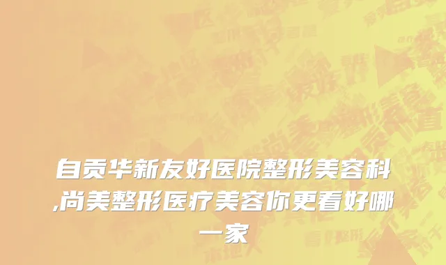 自贡华新友好医院整形美容科,尚美整形医疗美容你更看好哪一家