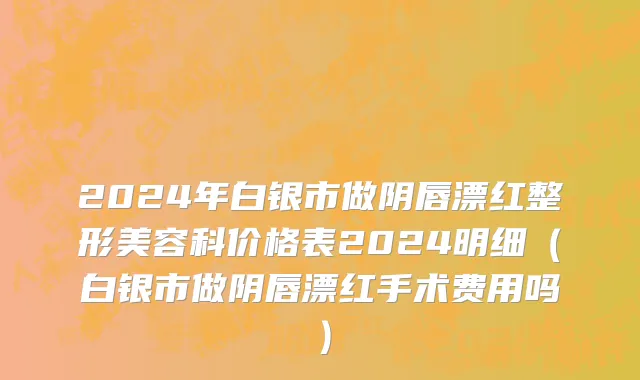 2024年白银市做阴唇漂红整形美容科价格表2024明细（白银市做阴唇漂红手术费用吗）