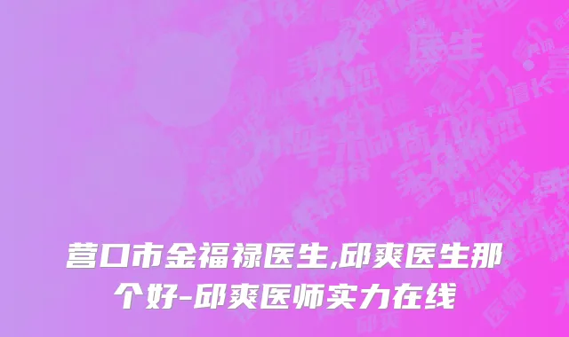 营口市金福禄医生,邱爽医生那个好-邱爽医师实力在线