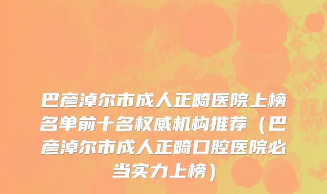 巴彦淖尔市成人正畸医院上榜名单前十名权威机构推荐（巴彦淖尔市成人正畸口腔医院必当实力上榜）