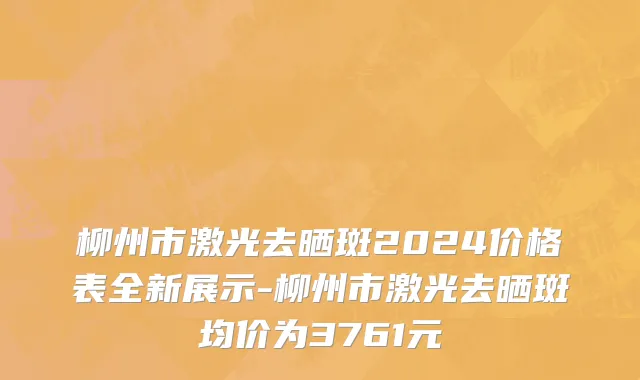 柳州市激光去晒斑2024价格表全新展示-柳州市激光去晒斑均价为3761元