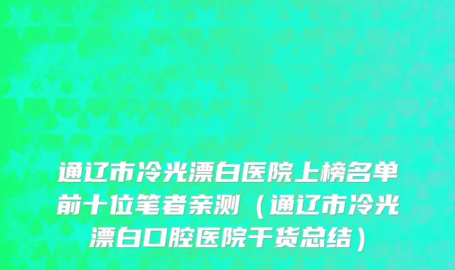 通辽市冷光漂白医院上榜名单前十位笔者亲测（通辽市冷光漂白口腔医院干货总结）