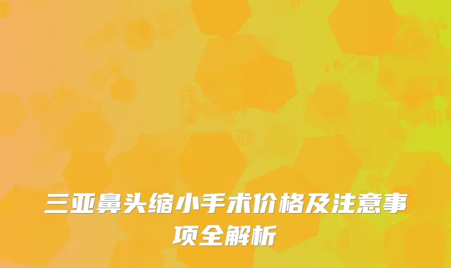 三亚鼻头缩小手术价格及注意事项全解析
