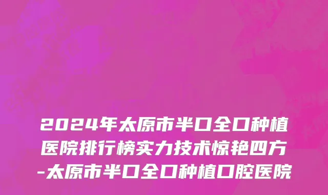 2024年太原市半口全口种植医院排行榜实力技术惊艳四方-太原市半口全口种植口腔医院