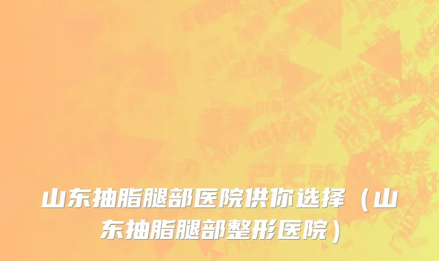 山东抽脂腿部医院供你选择(山东抽脂腿部整形医院)