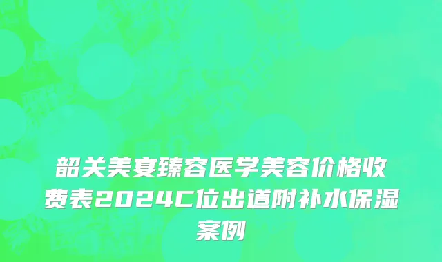 韶关美宴臻容医学美容价格收费表2024C位出道附补水保湿案例