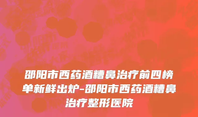 邵阳市西药酒糟鼻治疗前四榜单新鲜出炉-邵阳市西药酒糟鼻治疗整形医院