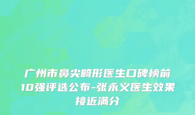 广州市鼻尖畸形医生口碑榜前10强评选公布-张永义医生效果接近满分