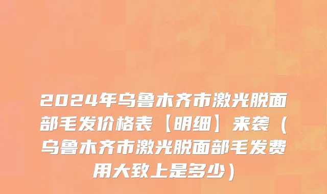2024年乌鲁木齐市激光脱面部毛发价格表【明细】来袭（乌鲁木齐市激光脱面部毛发费用大致上是多少）