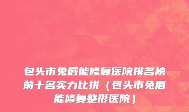包头市兔唇能修复医院排名榜前十名实力比拼（包头市兔唇能修复整形医院）