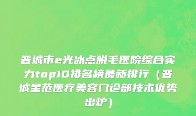 晋城市e光冰点脱毛医院综合实力top10排名榜最新排行（晋城星范医疗美容门诊部技术优势出炉）