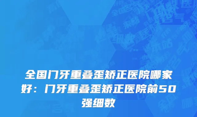 全国门牙重叠歪矫正医院哪家好：门牙重叠歪矫正医院前50强细数