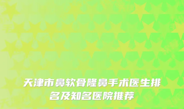 天津市鼻软骨隆鼻手术医生排名及知名医院推荐