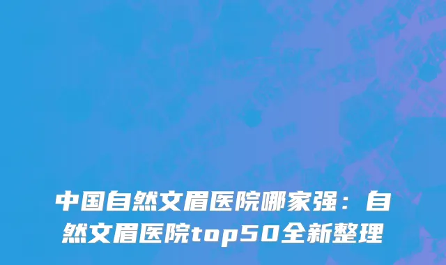 中国自然文眉医院哪家强：自然文眉医院top50全新整理
