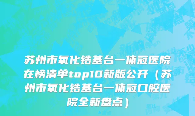 苏州市氧化锆基台一体冠医院在榜清单top10新版公开（苏州市氧化锆基台一体冠口腔医院全新盘点）
