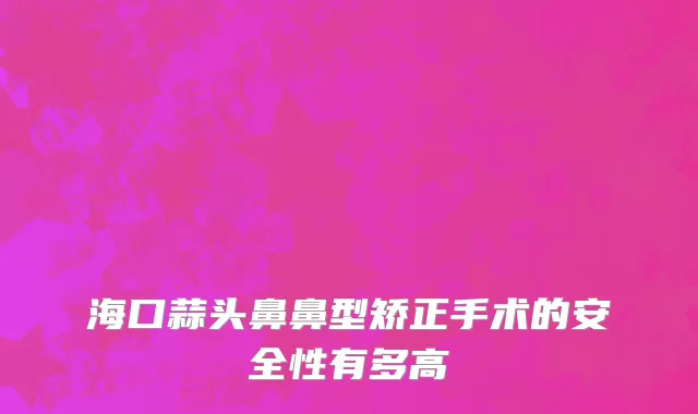 海口蒜头鼻鼻型矫正手术的安全性有多高