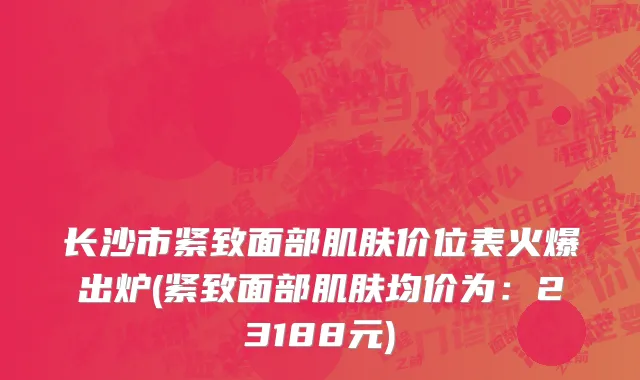 长沙市紧致面部肌肤价位表火爆出炉(紧致面部肌肤均价为：23188元)
