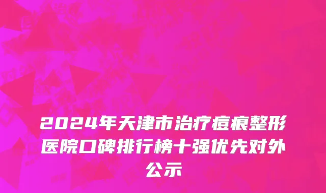 2024年天津市治疗痘痕整形医院口碑排行榜十强优先对外公示