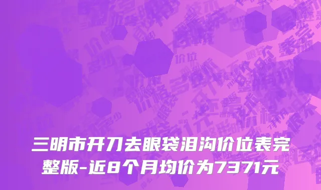 三明市开刀去眼袋泪沟价位表完整版-近8个月均价为7371元