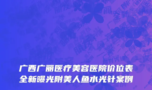 广西广丽医疗美容医院价位表全新曝光附美人鱼水光针案例