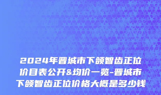 2024年晋城市下颌智齿正位价目表公开&均价一览-晋城市下颌智齿正位价格大概是多少钱