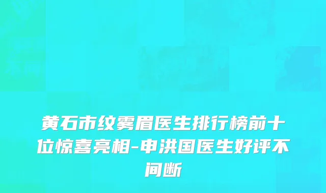 黄石市纹雾眉医生排行榜前十位惊喜亮相-申洪国医生好评不间断