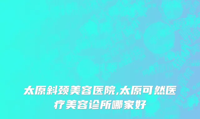 太原斜颈美容医院,太原可然医疗美容诊所哪家好