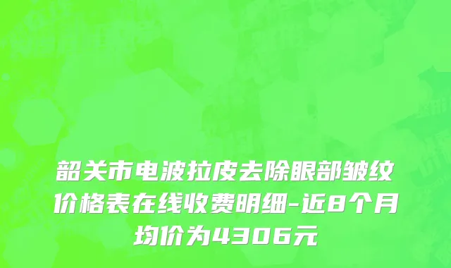韶关市电波拉皮去除眼部皱纹价格表在线收费明细-近8个月均价为4306元