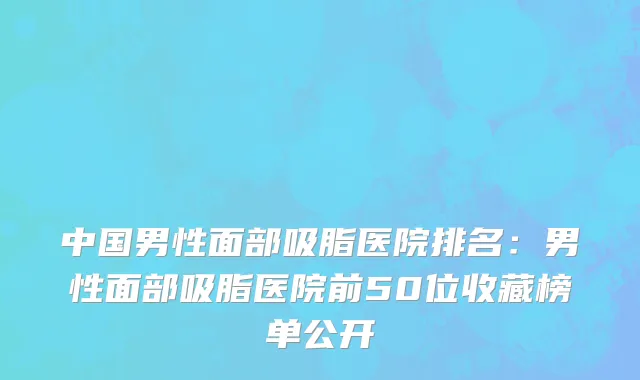 中国男性面部吸脂医院排名：男性面部吸脂医院前50位收藏榜单公开