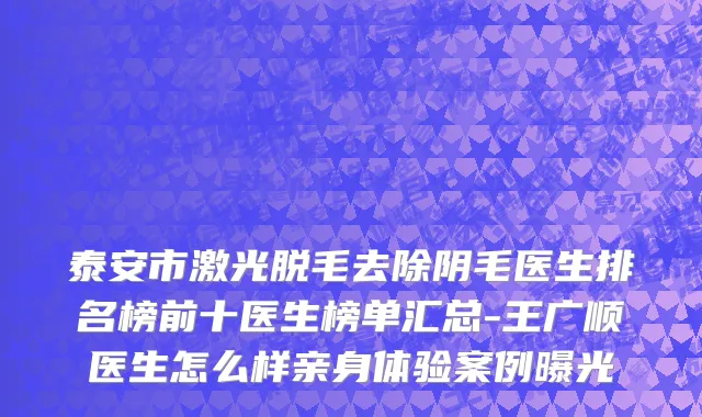 泰安市激光脱毛去除阴毛医生排名榜前十医生榜单汇总-王广顺医生怎么样亲身体验案例曝光