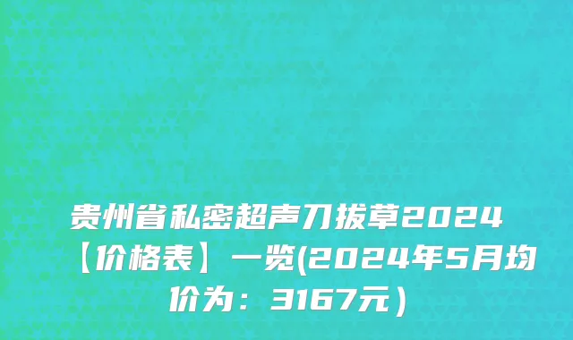 贵州省私密超声刀拔草2024【价格表】一览(2024年5月均价为：3167元）
