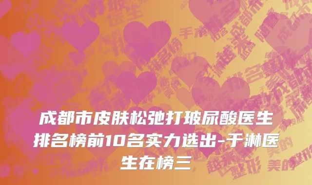 成都市皮肤松弛打玻尿酸医生排名榜前10名实力选出-于淋医生在榜三