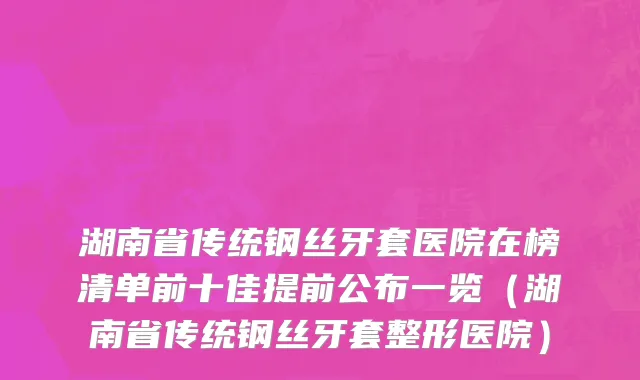 湖南省传统钢丝牙套医院在榜清单前十佳提前公布一览（湖南省传统钢丝牙套整形医院）