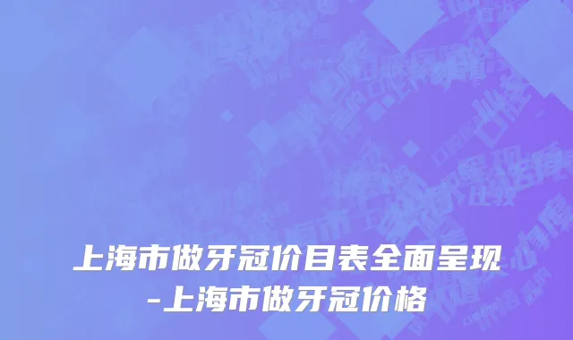 上海市做牙冠价目表全面呈现-上海市做牙冠价格