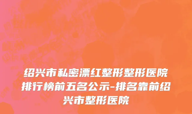 绍兴市私密漂红整形整形医院排行榜前五名公示-排名靠前绍兴市整形医院