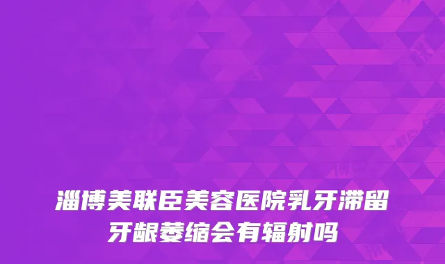 淄博美联臣美容医院乳牙滞留牙龈萎缩会有辐射吗