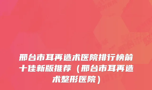 邢台市耳再造术医院排行榜前十佳新版推荐（邢台市耳再造术整形医院）