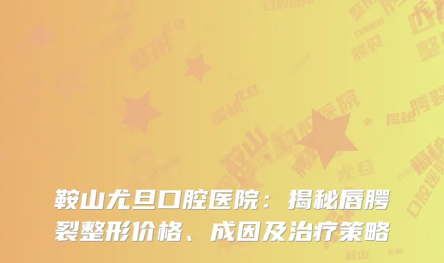 鞍山尤旦口腔医院：揭秘唇腭裂整形价格、成因及治疗策略