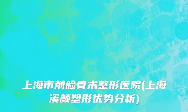 上海市削脸骨术整形医院(上海溪颜塑形优势分析)