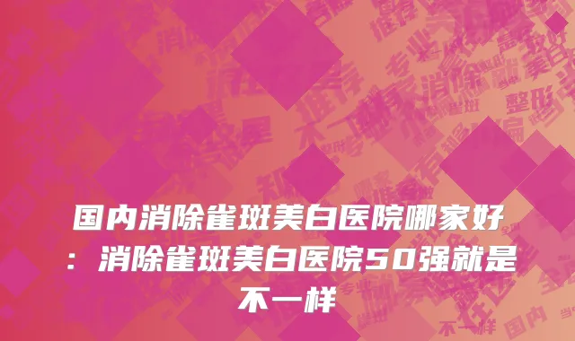 国内消除雀斑美白医院哪家好：消除雀斑美白医院50强就是不一样