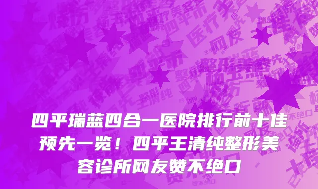 四平瑞蓝四合一医院排行前十佳预先一览!四平王清纯整形美容诊所网友赞不绝口