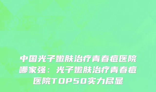 中国光子嫩肤治疗青春痘医院哪家强：光子嫩肤治疗青春痘医院TOP50实力尽显