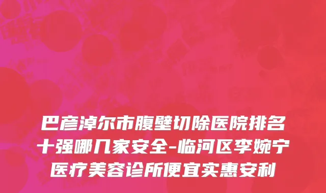 巴彦淖尔市腹壁切除医院排名十强哪几家安全-临河区李婉宁医疗美容诊所便宜实惠安利